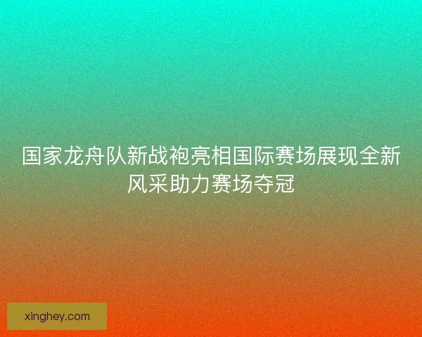 国家龙舟队新战袍亮相国际赛场展现全新风采助力赛场夺冠