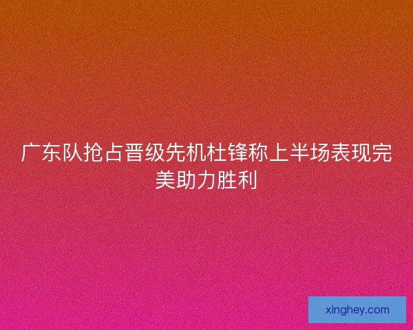 广东队抢占晋级先机杜锋称上半场表现完美助力胜利