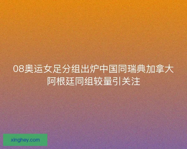 08奥运女足分组出炉中国同瑞典加拿大阿根廷同组较量引关注