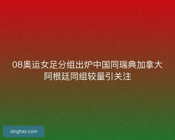 08奥运女足分组出炉中国同瑞典加拿大阿根廷同组较量引关注