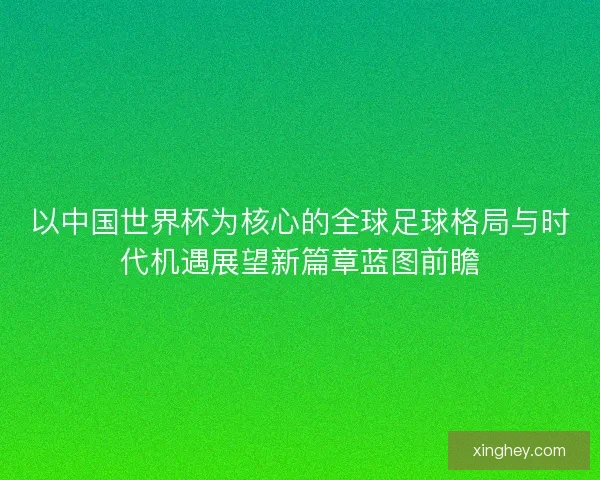 以中国世界杯为核心的全球足球格局与时代机遇展望新篇章蓝图前瞻
